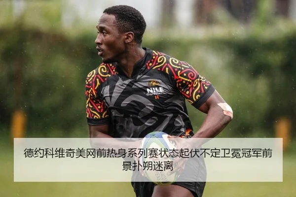 德约科维奇美网前热身系列赛状态起伏不定卫冕冠军前景扑朔迷离